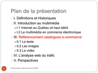 Plan de la présentation 
I. Définitions et Historiques 
II. Introduction au multimédia 
I.1 Internet au Québec et haut débit 
I.2 Le multimédia en commerce électronique 
III. Référencement catalogues e-commerce 
II.1 Le texte 
II.2 Les images 
II.3 La vidéo 
IV. L’analyse web du trafic 
V. Perspectives 
20 Présentation Mohammed ALAMI 
 