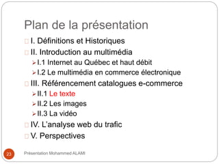 Plan de la présentation 
I. Définitions et Historiques 
II. Introduction au multimédia 
I.1 Internet au Québec et haut débit 
I.2 Le multimédia en commerce électronique 
III. Référencement catalogues e-commerce 
II.1 Le texte 
II.2 Les images 
II.3 La vidéo 
IV. L’analyse web du trafic 
V. Perspectives 
23 Présentation Mohammed ALAMI 
 