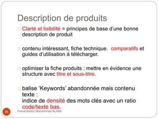 Description de produits 
Clarté et lisibilité = principes de base d’une bonne 
description de produit 
contenu intéressant, fiche technique. comparatifs et 
guides d’utilisation à télécharger. 
optimiser la fiche produits : mettre en évidence une 
structure avec titre et sous-titre. 
balise ‘Keywords’ abandonnée mais contenu 
texte : 
indice de densité des mots clés avec un ratio 
code/texte bas. 
25 Présentation Mohammed ALAMI 
 
