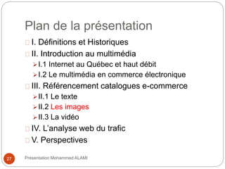 Plan de la présentation 
I. Définitions et Historiques 
II. Introduction au multimédia 
I.1 Internet au Québec et haut débit 
I.2 Le multimédia en commerce électronique 
III. Référencement catalogues e-commerce 
II.1 Le texte 
II.2 Les images 
II.3 La vidéo 
IV. L’analyse web du trafic 
V. Perspectives 
27 Présentation Mohammed ALAMI 
 