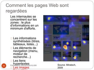 Comment les pages Web sont 
regardées 
Les internautes se 
concentrent sur les 
zones : le plus 
d'informations en un 
minimum d'efforts. 
Les informations 
synthétisées (titres, 
tableaux, listes...) 
Les éléments de 
navigation (menu, 
moteur de 
recherche...) 
Les liens 
hypertextes 
Les images 
légendées 
33 Présentation Mohammed ALAMI 
Source :Miratech, 
2009 
 
