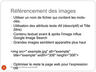 Référencement des images 
Utiliser un nom de fichier qui contient les mots-clés. 
Utilisation des attributs texte Alt (descriptif) et Title 
(titre) 
Contenu textuel avant & après l'image influe 
Google Image Search 
Grandes images semblent apparaître plus haut 
<img src=" exemple.jpg" alt="exemple" 
title="exemple" width="306" height="306"> 
Optimiser le reste la page web pour l’expression 
36 Précselnétation Mohammed ALAMI 
 
