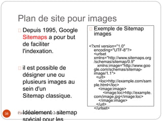 Plan de site pour images 
Depuis 1995, Google 
Sitemaps a pour but 
de faciliter 
l'indexation. 
il est possible de 
désigner une ou 
plusieurs images au 
sein d'un 
Sitemap classique. 
Idéalement : sitemap 
spécial pour les 
38 Présentation Mohammed ALAMI 
Exemple de Sitemap 
images 
<?xml version="1.0" 
encoding="UTF-8"?> 
<urlset 
xmlns="http://www.sitemaps.org 
/schemas/sitemap/0.9" 
xmlns:image="http://www.goo 
gle.com/schemas/sitemap-image/ 
1.1"> 
<url> 
<loc>http://example.com/sam 
ple.html</loc> 
<image:image> 
<image:loc>http://example. 
com/image.jpg</image:loc> 
</image:image> 
</url> 
</urlset> 
 