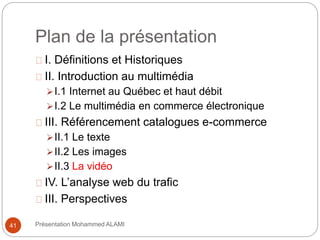 Plan de la présentation 
I. Définitions et Historiques 
II. Introduction au multimédia 
I.1 Internet au Québec et haut débit 
I.2 Le multimédia en commerce électronique 
III. Référencement catalogues e-commerce 
II.1 Le texte 
II.2 Les images 
II.3 La vidéo 
IV. L’analyse web du trafic 
III. Perspectives 
41 Présentation Mohammed ALAMI 
 