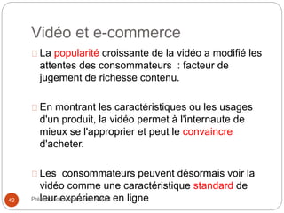 Vidéo et e-commerce 
La popularité croissante de la vidéo a modifié les 
attentes des consommateurs : facteur de 
jugement de richesse contenu. 
En montrant les caractéristiques ou les usages 
d'un produit, la vidéo permet à l'internaute de 
mieux se l'approprier et peut le convaincre 
d'acheter. 
Les consommateurs peuvent désormais voir la 
vidéo comme une caractéristique standard de 
42 Prélseenutatrio ne Mxophaémrmieed nALcAeMI en ligne 
 
