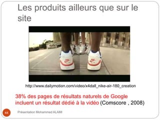 Les produits ailleurs que sur le 
site 
http://www.dailymotion.com/video/x4dall_nike-air-180_creation 
38% des pages de résultats naturels de Google 
incluent un résultat dédié à la vidéo (Comscore , 2008) 
44 Présentation Mohammed ALAMI 
 
