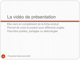 La vidéo de présentation 
Elle vient en complément de la fiche produit 
Permet de voire le produit sous différents angles 
Peut être publiée, partagée ou téléchargée 
49 Présentation Mohammed ALAMI 
 