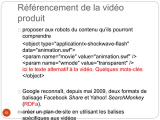 Référencement de la vidéo 
produit 
proposer aux robots du contenu qu’ils pourront 
comprendre 
<object type="application/x-shockwave-flash" 
data="animation.swf"> 
<param name="movie" value="animation.swf" /> 
<param name="wmode" value="transparent" /> 
ici le texte alternatif à la vidéo. Quelques mots-clés 
</object> 
Google reconnaît, depuis mai 2009, deux formats de 
balisage Facebook Share et Yahoo! SearchMonkey 
(RDFa). 
créer un plan de site en utilisant les balises 
spécifiques aux vidéos 
53 Présentation Mohammed ALAMI 
 