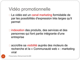 Vidéo promotionnelle 
La vidéo est un canal marketing formidable de 
par les possibilités d'expression très larges qu'il 
permet 
indexation des produits, des services et des 
personnes qui font partie intégrante d'une 
entreprise 
accroître sa visibilité auprès des moteurs de 
recherche et la « Communauté web » : marketing 
viral 
57 Présentation Mohammed ALAMI 
 