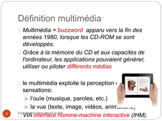 Définition multimédia 
Multimédia = buzzword apparu vers la fin des 
années 1980, lorsque les CD-ROM se sont 
développés. 
Grâce à la mémoire du CD et aux capacités de 
l'ordinateur, les applications pouvaient générer, 
utiliser ou piloter différents médias 
le multimédia exploite la perception des 
sensations: 
 l’ouïe (musique, paroles, etc.) 
 la vue (texte, image, vidéos, animations) 
VIA interface homme-machine interactive (IHM). 6 Présentation Mohammed ALAMI 
 
