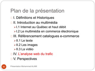 Plan de la présentation 
I. Définitions et Historiques 
II. Introduction au multimédia 
I.1 Internet au Québec et haut débit 
I.2 Le multimédia en commerce électronique 
III. Référencement catalogues e-commerce 
II.1 Le texte 
II.2 Les images 
II.3 La vidéo 
IV. L’analyse web du trafic 
V. Perspectives 
60 Présentation Mohammed ALAMI 
 