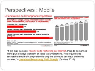 Perspectives : Mobile 
Pénétration du Smartphone importante 
“Il est clair que c'est l'avenir de la recherche sur Internet. Plus de personnes 
dans plus de pays viennent en ligne via Smartphone. Nos requêtes de 
recherche mobile ont augmenté de cinq fois au cours des deux dernières 
années.” – Jonathan Rosenberg, SVP, Google (October 2010). 
 