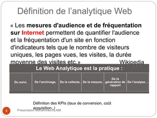 8 
Définition de l’analytique Web 
« Les mesures d'audience et de fréquentation 
sur Internet permettent de quantifier l'audience 
et la fréquentation d'un site en fonction 
d'indicateurs tels que le nombre de visiteurs 
uniques, les pages vues, les visites, la durée 
moyenne des visites etc.» Wikipedia 
Le Web Analytique est la pratique : 
Du suivi, De l’archivage, De la collecte, De la mesure, 
De la 
génération de 
rapport 
De l’analyse… 
Définition des KPIs (taux de conversion, coût 
acquisition..) 
Présentation Mohammed ALAMI 
 