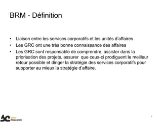 BRM - Définition
• Liaison entre les services corporatifs et les unités d’affaires
• Les GRC ont une très bonne connaissance des affaires
• Les GRC sont responsable de comprendre, assister dans la
priorisation des projets, assurer que ceux-ci prodiguent le meilleur
retour possible et diriger la stratégie des services corporatifs pour
supporter au mieux la stratégie d’affaire.
6
 
