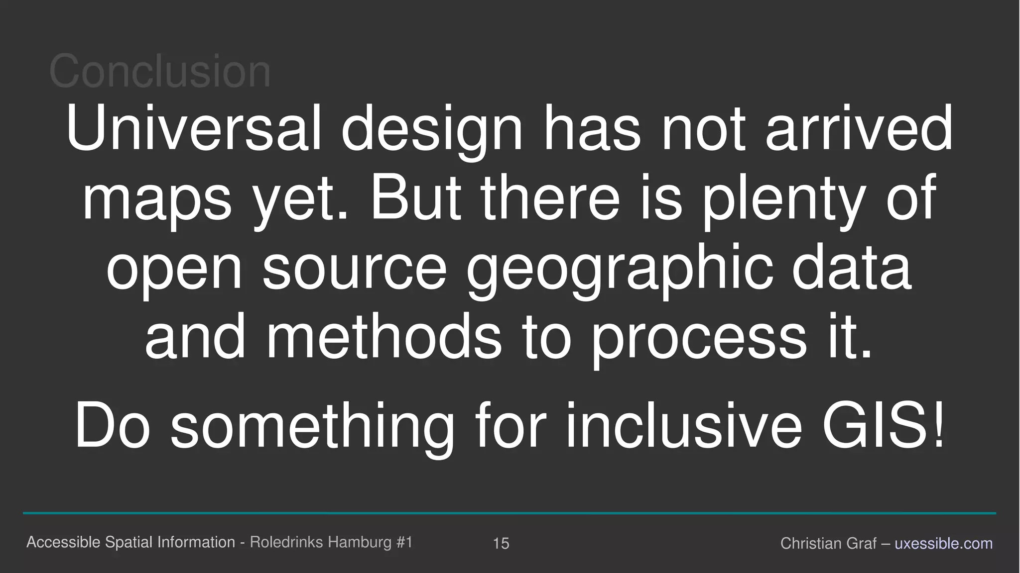 Conclusion
Universal design has not arrived
maps yet. But there is plenty of
open source geographic data
and methods to process it.
Do something for inclusive GIS!

Accessible Spatial Information - Roledrinks Hamburg #1 15 Christian Graf – uxessible.com
 