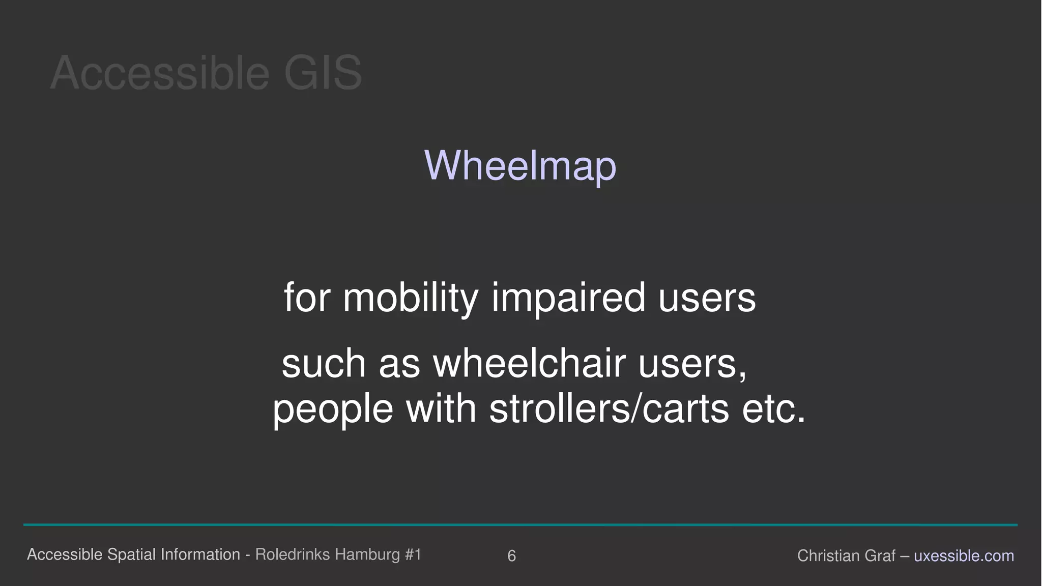 Accessible GIS

Wheelmap
for mobility impaired users
such as wheelchair users,
people with strollers/carts etc.
Accessible Spatial Information - Roledrinks Hamburg #1 6 Christian Graf – uxessible.com
 