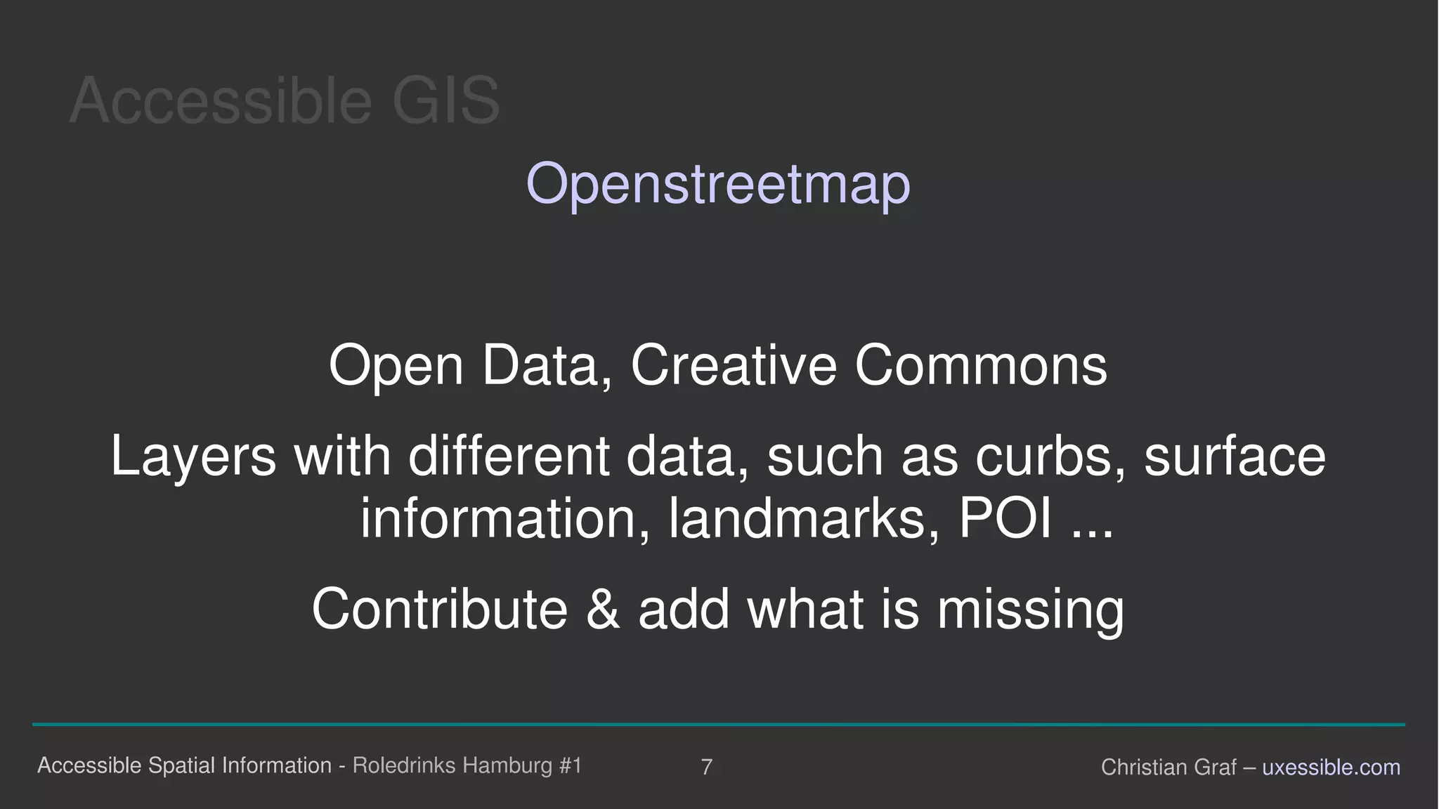 Accessible GIS
Openstreetmap
Open Data, Creative Commons
Layers with different data, such as curbs, surface
information, landmarks, POI ...
Contribute & add what is missing
Accessible Spatial Information - Roledrinks Hamburg #1 7 Christian Graf – uxessible.com
 