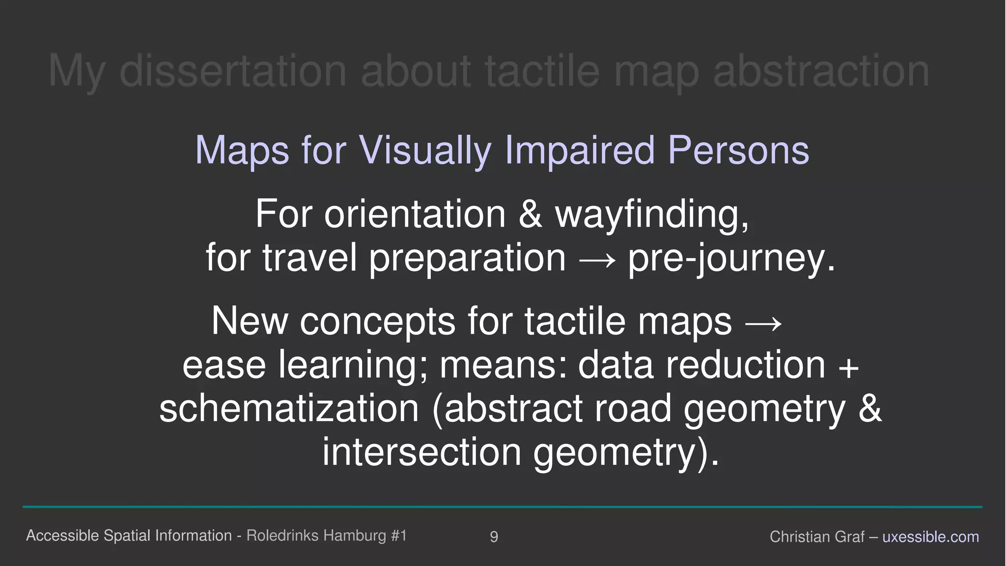 My dissertation about tactile map abstraction

Maps for Visually Impaired Persons
For orientation & wayfinding,
for travel preparation →  pre-journey.
New concepts for tactile maps
ease learning; means: data reduction +

schematization (abstract road geometry &

intersection geometry).

Accessible Spatial Information - Roledrinks Hamburg #1 9 Christian Graf – uxessible.com
 