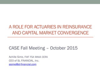A ROLE FOR ACTUARIES IN REINSURANCE
AND CAPITAL MARKET CONVERGENCE
CASE Fall Meeting – October 2015
Achille Sime, FIAF FSA MAAA CERA
CEO of SL FINANCIAL, Inc.
asime@sl-financial.com
 