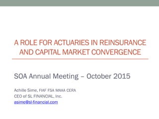 A ROLE FOR ACTUARIES IN REINSURANCE
AND CAPITAL MARKET CONVERGENCE
SOA Annual Meeting – October 2015
Achille Sime, FIAF FSA MAAA CERA
CEO of SL FINANCIAL, Inc.
asime@sl-financial.com
 