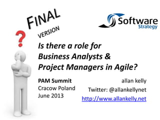 allan kelly
Twitter: @allankellynet
http://www.allankelly.net
Is there a role for
Business Analysts &
Project Managers in Agile?
PAM Summit
Cracow Poland
June 2013
 