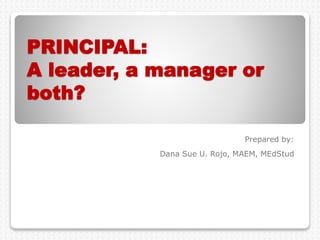 PRINCIPAL:
A leader, a manager or
both?
Prepared by:
Dana Sue U. Rojo, MAEM, MEdStud
 