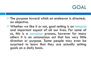 GOAL The purpose toward which an endeavor is directed; an objective. Whether we like it or not, goal setting is an  integral  and important aspect of all our lives. For some of us, this is a  conscious  process, however for many others it is an unconscious act that has very little direction or purpose. Some people may even be surprised to learn that they are actually setting goals on a daily basis.  