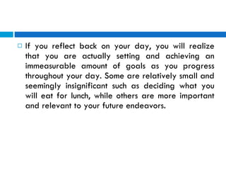 If you reflect back on your day, you will realize that you are actually setting and achieving an immeasurable amount of goals as you progress throughout your day. Some are relatively small and seemingly insignificant such as deciding what you will eat for lunch, while others are more important and relevant to your future endeavors. 