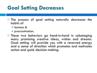 Goal Setting Decreases The process of goal setting naturally decreases the habits of  laziness & procrastination.  These two behaviors go hand-in-hand in sabotaging many promising creative ideas, wishes and dreams. Goal setting will provide you with a renewed energy and a sense of direction which promotes and motivates action and quick decision making. 