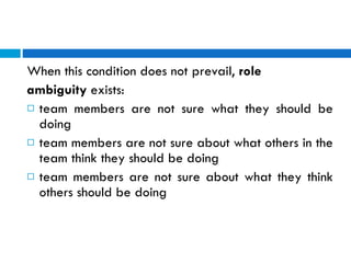 When this condition does not prevail,  role  ambiguity  exists:  team members are not sure what they should be doing  team members are not sure about what others in the team think they should be doing  team members are not sure about what they think others should be doing 
