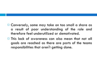 Conversely, some may take on too small a share as a result of poor understanding of the role and therefore feel underutilized or demotivated.  This lack of awareness can also mean that not all goals are reached as there are parts of the teams responsibilities that aren't getting done.  