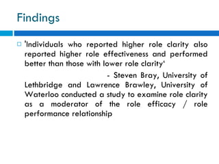 Findings  'Individuals who reported higher role clarity also reported higher role effectiveness and performed better than those with lower role clarity‘ - Steven Bray, University of Lethbridge and Lawrence Brawley, University of Waterloo conducted a study to examine role clarity as a moderator of the role efficacy / role performance relationship 