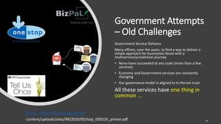 Government Attempts
– Old Challenges
Government Service Delivery
Many efforts, over the years, to find a way to deliver a
simple approach for businesses faced with a
multiservice/jurisdiction journey
• None have succeeded at any scale (more than a few
services)
• Economy and Government services are constantly
changing
• Our governance model is aligned to In-Person trust
All these services have one thing in
common …
Source: https://trustoverip.org/wp
-content/uploads/sites/98/2020/05/toip_050520_primer.pdf 16
 