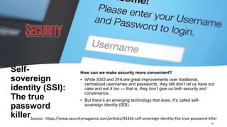Self-
sovereign
identity (SSI):
The true
password
killer
How can we make security more convenient?
• While SSO and 2FA are great improvements over traditional,
centralized usernames and passwords, they still don’t let us have our
cake and eat it too — that is, they don’t give us both security and
convenience.
• But there’s an emerging technology that does. It’s called self-
sovereign identity (SSI).
Source: https://www.securitymagazine.com/articles/93356-self-sovereign-identity-the-true-password-killer
18
 
