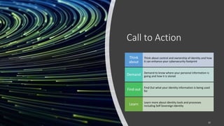 Call to Action
Think about control and ownership of identity and how
it can enhance your cybersecurity footprint
Think
about
Demand to know where your personal information is
going and how it is stored
Demand
Find Out what your identity information is being used
for
Find out
Learn more about identity tools and processes
including Self Sovereign Identity
Learn
22
 