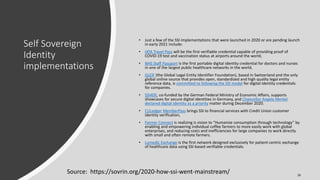 Self Sovereign
Identity
implementations
• Just a few of the SSI implementations that were launched in 2020 or are pending launch
in early 2021 include:
• IATA Travel Pass will be the first verifiable credential capable of providing proof of
COVID-19 test and vaccination status at airports around the world,
• NHS Staff Passport is the first portable digital identity credential for doctors and nurses
in one of the largest public healthcare networks in the world,
• GLEIF (the Global Legal Entity Identifier Foundation), based in Switzerland and the only
global online source that provides open, standardized and high quality legal entity
reference data, is committed to following the SSI model for digital identity credentials
for companies.
• SSI4DE, co-funded by the German Federal Ministry of Economic Affairs, supports
showcases for secure digital identities in Germany, and Chancellor Angela Merkel
declared digital identity as a priority matter during December 2020.
• CULedger MemberPass brings SSI to financial services with Credit Union customer
identity verification,
• Farmer Connect is realizing is vision to “Humanize consumption through technology” by
enabling and empowering individual coffee farmers to more easily work with global
enterprises, and reducing costs and inefficiencies for large companies to work directly
with small and often remote farmers.
• Lumedic Exchange is the first network designed exclusively for patient-centric exchange
of healthcare data using SSI-based verifiable credentials.
Source: https://sovrin.org/2020-how-ssi-went-mainstream/ 26
 
