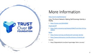 More Information
https://sovrin.org/developers/
Video The Sovrin Network- Making Self-Sovereign Identity a
Reality
• https://vimeo.com/305420834
Trust over IP
• https://wiki.trustoverip.org/display/HOME/Trust+Over+IP+Fou
ndation
Books
• https://www.manning.com/books/self-sovereign-identity
• https://www.anthempress.com/the-domains-of-identity-pb
Courses
• https://digitaldefynd.com/best-hyperledger-fabric-courses/
29
 