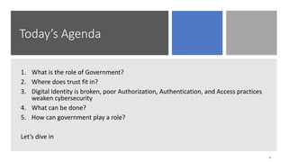 Today’s Agenda
1. What is the role of Government?
2. Where does trust fit in?
3. Digital Identity is broken, poor Authorization, Authentication, and Access practices
weaken cybersecurity
4. What can be done?
5. How can government play a role?
Let’s dive in
3
 