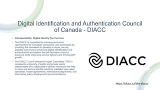 Digital Identification and Authentication Council
of Canada - DIACC
• Interoperability: Digital Identity You Can Use
• The DIACC is committed to unlocking economic
opportunities for Canadian consumers, and businesses by
providing the framework to develop a robust, secure,
scalable and privacy-enhancing digital identification and
authentication ecosystem that will decrease costs for
everyone while improving service delivery and driving GDP
growth.
• The DIACC Trust Framework Expert Committee (TFEC)
represents a diversity of public and private sector
stakeholders who collaborate to deliver resources that help
to solve and secure identity including: validated use cases,
standards, model agreements, international alignments, and
informative policy development recommendations.
https://diacc.ca/the-diacc/
 