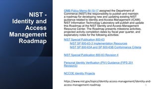 NIST -
Identity and
Access
Management
Roadmap
OMB Policy Memo M-19-17 assigned the Department of
Commerce (NIST) the responsibility to publish and maintain
a roadmap for developing new and updating existing NIST
guidance related to Identity and Access Management (ICAM).
NIST Information Technology Laboratory will publish and update
this Roadmap at the NIST Identity and Access Management
Resource Center. The Roadmap presents milestone activities,
projected activity completion dates by fiscal year quarter, and
explanatory notes for the following activities:
NIST Special Publication 800-63
NIST SP 800-63-3 Implementation Resources
NIST SP 800-63A and SP 800-63B Conformance Criteria
NIST Special Publication 800-63 Revision 4
Personal Identity Verification (PIV) Guidance (FIPS 201
Revision3)
NCCOE Identity Projects
https://www.nist.gov/topics/identity-access-management/identity-and-
access-management-roadmap 31
 