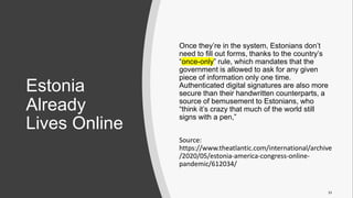 Estonia
Already
Lives Online
Once they’re in the system, Estonians don’t
need to fill out forms, thanks to the country’s
“once-only” rule, which mandates that the
government is allowed to ask for any given
piece of information only one time.
Authenticated digital signatures are also more
secure than their handwritten counterparts, a
source of bemusement to Estonians, who
“think it’s crazy that much of the world still
signs with a pen,”
Source:
https://www.theatlantic.com/international/archive
/2020/05/estonia-america-congress-online-
pandemic/612034/
33
 