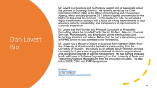 Don Lovett
Bio
Mr. Lovett is a Business and Technology Leader who is passionate about
the promise of Sovereign Identity. He recently served as the Chief
Information Officer (CIO) in the Office of Contracting and Procurement
Agency, which annually procures $5.7 billion of goods and services for the
District of Columbia Government. In this leadership role, he activated a
digital transformation strategy with a focus on linking improvements in data
accuracy, security, accessibility, and transparency to improvements in
customer experience.
Mr. Lovett was the Founder and Principal Consultant at ProjectBits
Consulting, where he provided Public Sector, Hi-Tech, Telecom, Financial
Services, Manufacturing, and Distribution clients with business and
technology solutions and advice. Before that, he had a decade-long career
at KPMG where he was admitted to the Partnership.
Mr. Lovett has a Master’s Degree in Business Administration (MBA) from
the University of Houston and a Bachelor’s in Accounting from the
University of Houston. He served as an affiliate faculty member at Regis
University for 5 years teaching graduate-level students in organizational
and operational aspects of project management. He has earned graduate-
level certificates in Software Engineering from the University of Texas and
Telecommunications Management from the University of Dallas. He also
holds SSCP, CSM, and PMP designations.
Don Lovett
don@projectbits.com
703-434-1660 Mobile
https://www.linkedin.com/in/donlovett/
38
 
