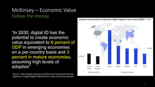 McKinsey – Economic Value
Follow the money
“In 2030, digital ID has the
potential to create economic
value equivalent to 6 percent of
GDP in emerging economies
on a per-country basis and 3
percent in mature economies,
assuming high levels of
adoption”
Source: https://www.mckinsey.com/business-functions/mckinsey-
digital/our-insights/digital-identification-a-key-to-inclusive-growth
7
 