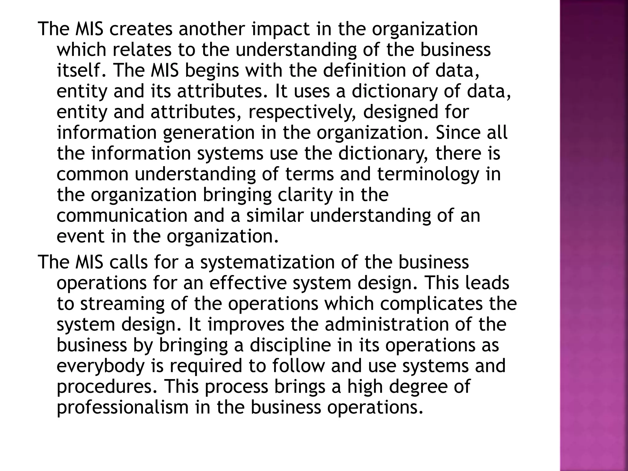 The MIS creates another impact in the organization
which relates to the understanding of the business
itself. The MIS begins with the definition of data,
entity and its attributes. It uses a dictionary of data,
entity and attributes, respectively, designed for
information generation in the organization. Since all
the information systems use the dictionary, there is
common understanding of terms and terminology in
the organization bringing clarity in the
communication and a similar understanding of an
event in the organization.
The MIS calls for a systematization of the business
operations for an effective system design. This leads
to streaming of the operations which complicates the
system design. It improves the administration of the
business by bringing a discipline in its operations as
everybody is required to follow and use systems and
procedures. This process brings a high degree of
professionalism in the business operations.
 