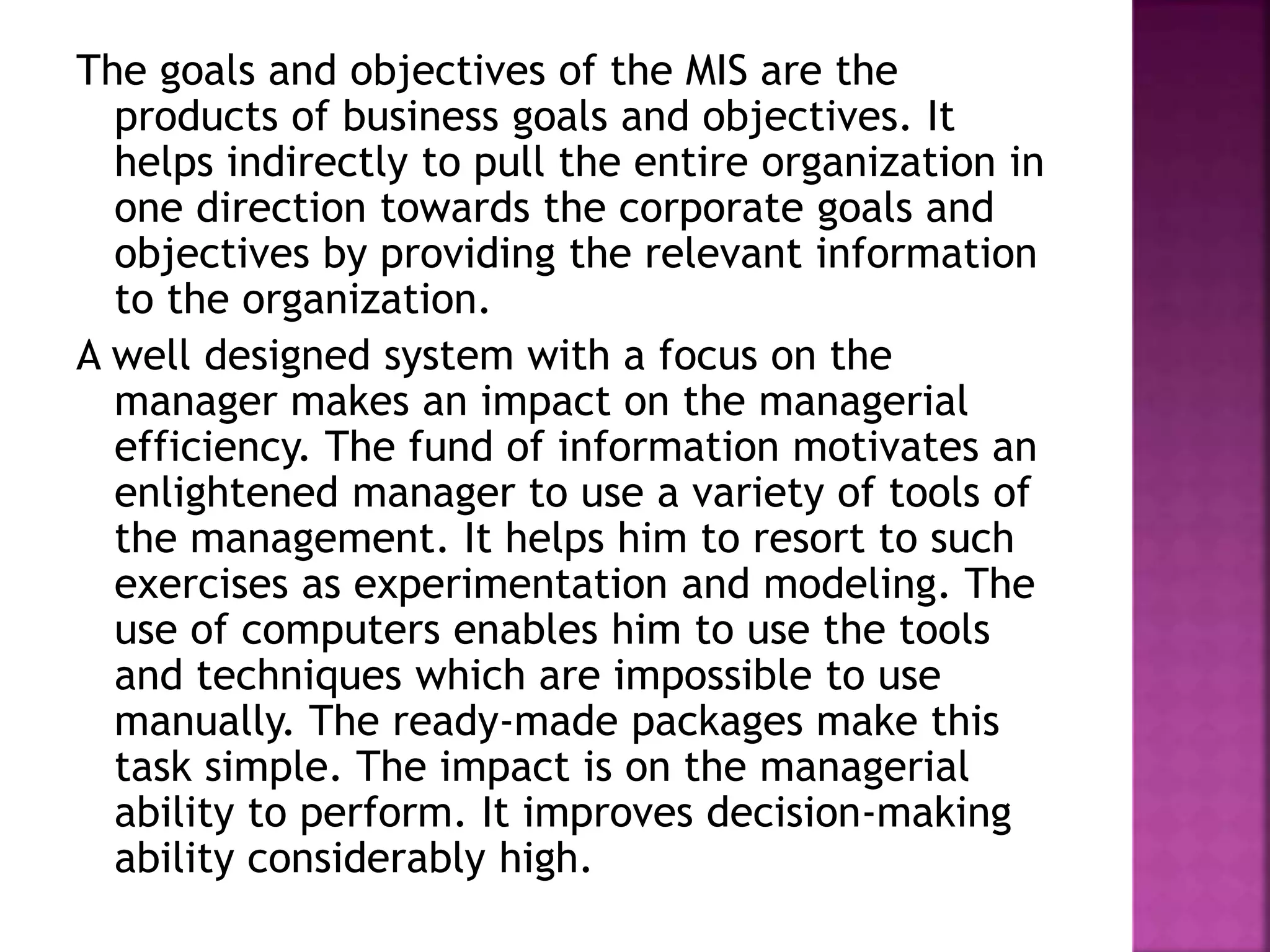 The goals and objectives of the MIS are the
products of business goals and objectives. It
helps indirectly to pull the entire organization in
one direction towards the corporate goals and
objectives by providing the relevant information
to the organization.
A well designed system with a focus on the
manager makes an impact on the managerial
efficiency. The fund of information motivates an
enlightened manager to use a variety of tools of
the management. It helps him to resort to such
exercises as experimentation and modeling. The
use of computers enables him to use the tools
and techniques which are impossible to use
manually. The ready-made packages make this
task simple. The impact is on the managerial
ability to perform. It improves decision-making
ability considerably high.
 