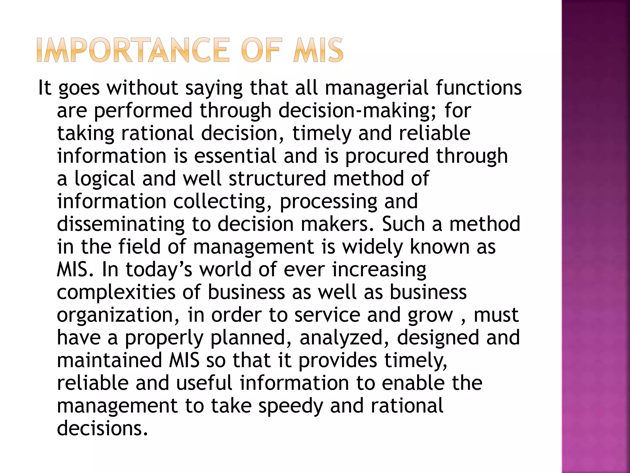 It goes without saying that all managerial functions
are performed through decision-making; for
taking rational decision, timely and reliable
information is essential and is procured through
a logical and well structured method of
information collecting, processing and
disseminating to decision makers. Such a method
in the field of management is widely known as
MIS. In today’s world of ever increasing
complexities of business as well as business
organization, in order to service and grow , must
have a properly planned, analyzed, designed and
maintained MIS so that it provides timely,
reliable and useful information to enable the
management to take speedy and rational
decisions.
 