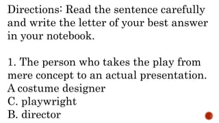Directions: Read the sentence carefully
and write the letter of your best answer
in your notebook.
1. The person who takes the play from
mere concept to an actual presentation.
A costume designer
C. playwright
B. director
 