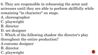 6. They are responsible in rehearsing the actor and
actresses until they are able to perform skillfully while
remaining "in character" on stage.
A. choreographer
C. playwright
B. director
D. set designer
7. Which of the following shadow the director's play
throughout the entire production?
A costume designer
B. director
C. playwright
 
