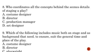 8. Who coordinates all the concepts behind the scenes details
of staging a play?
A. costume designer
B. director
C. production manager
D. set designer
9. Which of the following includes music both on stage and as
background that need. to ensure, suit the general time and
place of the play.
A. costume designer
B. director
 