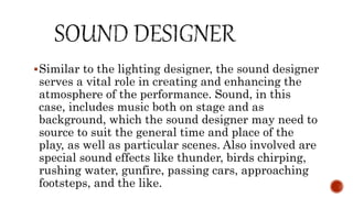 Similar to the lighting designer, the sound designer
serves a vital role in creating and enhancing the
atmosphere of the performance. Sound, in this
case, includes music both on stage and as
background, which the sound designer may need to
source to suit the general time and place of the
play, as well as particular scenes. Also involved are
special sound effects like thunder, birds chirping,
rushing water, gunfire, passing cars, approaching
footsteps, and the like.
 